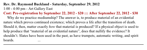 Rev. Dr. Raymond Buckland - Saturday, September 29, 2012
1:00 - 4:00 pm - Art Gallery East
Cost: Pre-registration by September 22, 2012 - $20 ::: After September 22, 2012 - $30
    Why do we practice mediumship? The answer is, to produce material of an evidential nature which proves continued existence; which proves a life after the transition of death. Should it, then, matter exactly how that material is produced? If a physical object is used to help produce that “material of an evidential nature”, does that nullify the evidence? It shouldn’t. Slates have been used in the past, as have trumpets, automatic writing, and spirit boards. READ MORE ...
￼