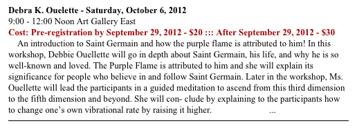 Debra K. Ouelette - Saturday, October 6, 2012
9:00 - 12:00 Noon Art Gallery East
Cost: Pre-registration by September 29, 2012 - $20 ::: After September 29, 2012 - $30
    An introduction to Saint Germain and how the purple flame is attributed to him! In this workshop, Debbie Ouellette will go in depth about Saint Germain, his life, and why he is so well-known and loved. The Purple Flame is attributed to him and she will explain its significance for people who believe in and follow Saint Germain. Later in the workshop, Ms. Ouellette will lead the participants in a guided meditation to ascend from this third dimension to the fifth dimension and beyond. She will con- clude by explaining to the participants how to change one’s own vibrational rate by raising it higher. READ MORE ...
￼