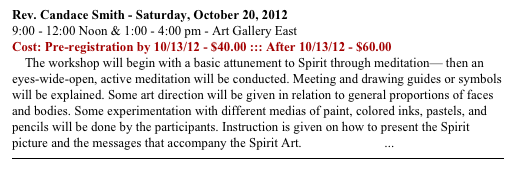 Rev. Candace Smith - Saturday, October 20, 2012
9:00 - 12:00 Noon & 1:00 - 4:00 pm - Art Gallery East
Cost: Pre-registration by 10/13/12 - $40.00 ::: After 10/13/12 - $60.00
    The workshop will begin with a basic attunement to Spirit through meditation— then an eyes-wide-open, active meditation will be conducted. Meeting and drawing guides or symbols will be explained. Some art direction will be given in relation to general proportions of faces and bodies. Some experimentation with different medias of paint, colored inks, pastels, and pencils will be done by the participants. Instruction is given on how to present the Spirit picture and the messages that accompany the Spirit Art. READ MORE ...
￼