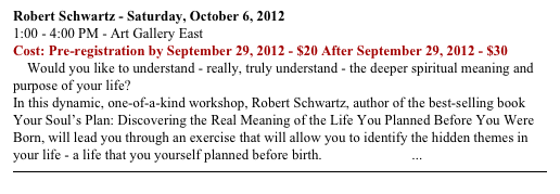 Robert Schwartz - Saturday, October 6, 2012
1:00 - 4:00 PM - Art Gallery East
Cost: Pre-registration by September 29, 2012 - $20 After September 29, 2012 - $30
    Would you like to understand - really, truly understand - the deeper spiritual meaning and purpose of your life?
In this dynamic, one-of-a-kind workshop, Robert Schwartz, author of the best-selling book Your Soul’s Plan: Discovering the Real Meaning of the Life You Planned Before You Were Born, will lead you through an exercise that will allow you to identify the hidden themes in your life - a life that you yourself planned before birth. READ MORE ...
￼