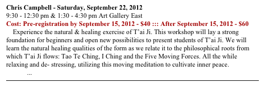 Chris Campbell - Saturday, September 22, 2012
9:30 - 12:30 pm & 1:30 - 4:30 pm Art Gallery East
Cost: Pre-registration by September 15, 2012 - $40 ::: After September 15, 2012 - $60
    Experience the natural & healing exercise of T’ai Ji. This workshop will lay a strong foundation for beginners and open new possibilities to present students of T’ai Ji. We will learn the natural healing qualities of the form as we relate it to the philosophical roots from which T’ai Ji flows: Tao Te Ching, I Ching and the Five Moving Forces. All the while relaxing and de- stressing, utilizing this moving meditation to cultivate inner peace. READ MORE ...
￼