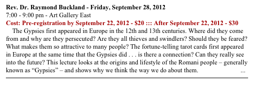 Rev. Dr. Raymond Buckland - Friday, September 28, 2012
7:00 - 9:00 pm - Art Gallery East
Cost: Pre-registration by September 22, 2012 - $20 ::: After September 22, 2012 - $30
    The Gypsies first appeared in Europe in the 12th and 13th centuries. Where did they come from and why are they persecuted? Are they all thieves and swindlers? Should they be feared? What makes them so attractive to many people? The fortune-telling tarot cards first appeared in Europe at the same time that the Gypsies did . . . is there a connection? Can they really see into the future? This lecture looks at the origins and lifestyle of the Romani people – generally known as “Gypsies” – and shows why we think the way we do about them.  READ MORE ...
￼