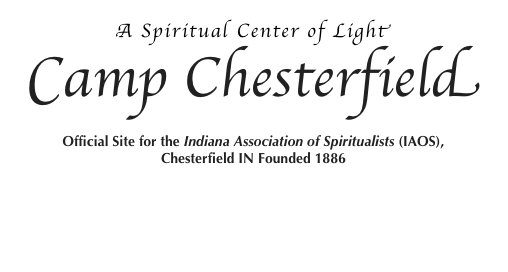 APRIL
 Psychic Fair
Saturday, April 2, 2016
10:00AM | Psychic Fair Sign Up - Maxon Fellowship Center $15
11:00AM - 3:00PM | Psychic Fair - Maxon Fellowship Center 
 A Look into the Past: Celebrating 168 Years of Modern Spiritualism
Saturday, April 2, 2016
4:00PM - Maxon Fellowship Center
Dinner and a Show
Cost: Pre-registration by March 26th; $30 After March 26th; 35 
More Info | Download 2016_DinnerShow.pdf
 Healing Service
Sunday, April 3, 2016
2:00PM - Chapel Love Offering
Rev.Robin Dearing 
 Worship Service
Sunday, April 3, 2016
2:30PM - Chapel Love Offering
Chairperson - Connie Linderman, Sermon - Rev. Robin Dearing, Clairvoyance - Connie Linderman, Clairvoyance - Rev. Robin Dearing 
 All Message Service
Saturday April 9, 2016
6:30PM - Chapel $5
Clairvoyance - Rev. Steven E. Adams, Flame Messages - Rev. Mary Lynn Crawford, Cartomancy - Julie Fioresi 
 Healing Service
Sunday, April 10, 2016
2:00PM - Chapel Love Offering
Rev. Patricia J. Kennedy 
 Worship Service
Sunday, April 10, 2016
2:30PM - Chapel Love Offering
Chairperson - Rev. Sharon Kenton, Sermon - Rev. Lynda Richey, Clairvoyance - Rev. Sharon Kenton, Flame Messages - Rev. Lynda Richey 
 Gala All Message Service
Saturday April 16, 2016
6:30PM - Chapel $10
Clairvoyance - Rev. Charles Klepadlo, Flame Messages - Rev. Terry Ryan, Spirit Art - Jeremy Kaylor, Flower Messages - Rev. Elizabeth Brown 
 Healing Service
Sunday, April 17, 2016
2:00PM - Chapel Love Offering
Rev. Mary Beth Hattaway 
 Worship Service
Sunday, April 17, 2016
2:30PM - Chapel Love Offering
Chairperson - Rev. Elizabeth Brown, Sermon - Rev. Charles Klepadlo, Clairvoyance - Rev. Elizabeth Brown, Flower Messages - Rev. Charles Klepadlo 
 Taurus Full Moon Service
Friday, April 22, 2016
7:00PM - Chapel Love Offering
Rev. Nancy Joseph
 Camp Wide Rummage Sale
Saturday April 23, 2016
9:00AM - 4:00PM
Treasures from Mediums
Proceeds are directed to the Education
Fund for the New On-line Class Project 
 Gala All Message Service
Saturday April 23, 2016
6:30PM - Chapel $10
Clairvoyance - Rev. Paula Cunningham, Flame Messages - Rev. Jane DeVore, Qabalistic Tarot - Rev. A. Win Srogi, Flower Messages - Rev. Mary Lynn Crawford 
 Healing Service
Sunday, April 24, 2016
2:00PM - Chapel Love Offering
Rev. Cindy Spencer 
 Worship Service
Sunday, April 24, 2016
2:30PM - Chapel Love Offering
Chairperson - Rev. Glenda Cadarette, Sermon - Rev. Cindy Spencer, Clairvoyance - Rev. Glenda Cadarette, Flame Messages - Rev. Cindy Spencer 
 Seminary Dedication Service
Sunday, April 24, 2016
6:30PM - Chapel Love Offering 
Dean of Education - Rev. Lynda Richey, Dean of Students - Rev. Jane Devore, Address - Rev. A. Win Srogi, Clairvoyance - Rev. James Hafer 
 Spring Seminary Week
Monday, April 25 - Friday, April 29, 2016
To qualify for the pre-registration discount, the registration form and full payment of classes are due in the Administration Office no later than Friday, April 10, 2016 Pre-registration is strongly encouraged!
Walk-in Registration: Beacroft Library 
Sunday, April 24, 3:00 to 5:00 pm
More Info | Download Form April Spring Seminary 2016.pdf
 Student Healing Service
Monday, April 25 - Thursday, April 28, 2016
6:00PM - Chapel
Facilitator - Rev. Wahna L. Irvine | Public Welcome 
 Student Worship Service
Monday, April 25 - Thursday, April 28, 2016
6:30PM - Chapel | Public Welcome
 Commencement
Friday, April 29, 2016
6:30PM - Chapel
 Consecration Service
Saturday April 30, 2016
2:30PM - Chapel (Doors will be closed at 2:25 pm)
Officiants: 
Dean of Education: Rev. Lynda Richey, Sermon - Rev. Vicki Corkell, Camp Chesterfield Choir  
 Consecration Reception
Saturday April 30, 2016
4:00PM - Maxon Fellowship Center
 Gala All Message Service
Saturday April 30, 2016
6:30PM - Chapel $10
Clairvoyance - Rev. James Hafer, Flame Messages - Rev. Wahna L. Irvine, Tarot - Rev. Timothy Millard, Painted Feathers - Jeremy Kaylor 
Call 765-378-0235 for details & registration forms