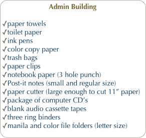Admin Building
paper towels
toilet paper
ink pens
color copy paper
trash bags
paper clips
notebook paper (3 hole punch)
Post-it notes (small and regular size)
paper cutter (large enough to cut 11” paper)
package of computer CD’s 
blank audio cassette tapes
three ring binders
manila and color file folders (letter size)