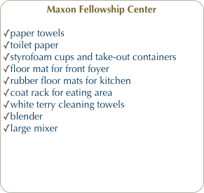 Maxon Fellowship Center
paper towels
toilet paper
styrofoam cups and take-out containers
floor mat for front foyer
rubber floor mats for kitchen
coat rack for eating area
white terry cleaning towels
blender
large mixer