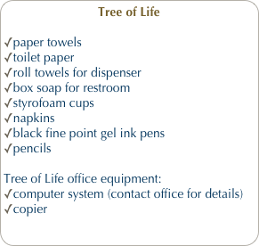 Tree of Life
paper towels
toilet paper
roll towels for dispenser
box soap for restroom
styrofoam cups
napkins
black fine point gel ink pens
pencils
Tree of Life office equipment:
computer system (contact office for details)
copier