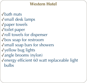 Western Hotel
bath mats
small desk lamps
paper towels
toilet paper
roll towels for dispenser
box soap for restroom
small soap bars for showers
yellow bug lights
angle brooms (nylon)
energy efficient 60 watt replaceable light bulbs