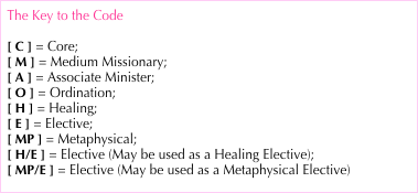 The Key to the Code
[ C ] = Core;
[ M ] = Medium Missionary;
[ A ] = Associate Minister;
[ O ] = Ordination;
[ H ] = Healing;
[ E ] = Elective;
[ MP ] = Metaphysical;
[ H/E ] = Elective (May be used as a Healing Elective);
[ MP/E ] = Elective (May be used as a Metaphysical Elective)