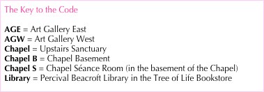 The Key to the Code
AGE = Art Gallery East
AGW = Art Gallery West
Chapel = Upstairs Sanctuary Chapel B = Chapel Basement
Chapel S = Chapel Séance Room (in the basement of the Chapel)
Library = Percival Beacroft Library in the Tree of Life Bookstore