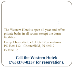 HOTEL RESERVATIONS: 
The Western Hotel is open all year and offers private baths in all rooms except the dorm facilities.
Camp Chesterfield c/o Hotel Reservations
PO Box 132 - Chesterfield, IN 46017
E-mail: western@campchesterfield.net
Call the Western Hotel:
(765)378-0237 for reservations.