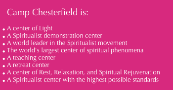 Camp Chesterfield is:
A center of Light
A Spiritualist demonstration center
A world leader in the Spiritualist movement
The world's largest center of spiritual phenomena
A teaching center
A retreat center
A center of Rest, Relaxation, and Spiritual Rejuvenation
A Spiritualist center with the highest possible standards