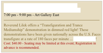Transfiguration & Trance Mediumship Demonstration / Sunday, June 10, 2012
7:00 pm - 9:00 pm - Art Gallery East
￼
Reverend Lilek offers a “Transfiguration and Trance Mediumship” demonstration in dimmed red light! These demonstrations have been given nationally across the U.S. Faces transfigure at a rate of 180 faces per minute ... READ MORE!
Cost: $40.00 - Seating may be limited at this event; Registration in advance is recommended.