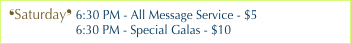 ❛Saturday❜ 6:30 PM - All Message Service - $5
                    6:30 PM - Special Galas - $10