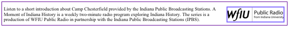 ￼Listen to a short introduction about Camp Chesterfield provided by the Indiana Public Broadcasting Stations. A Moment of Indiana History is a weekly two-minute radio program exploring Indiana History. The series is a production of WFIU Public Radio in partnership with the Indiana Public Broadcasting Stations (IPBS).